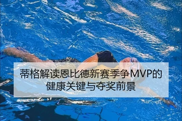 蒂格解读恩比德新赛季争MVP的健康关键与夺奖前景