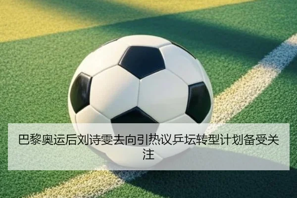 巴黎奥运后刘诗雯去向引热议乒坛转型计划备受关注